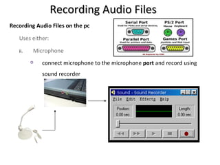 Recording Audio Files
Recording Audio Files on the pc

   Uses either:

   ii.   Microphone
            connect microphone to the microphone port and record using
             sound recorder
 