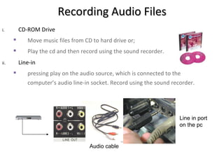 Recording Audio Files
i.        CD-ROM Drive
            Move music files from CD to hard drive or;
            Play the cd and then record using the sound recorder.
ii.       Line-in
            pressing play on the audio source, which is connected to the
             computer’s audio line-in socket. Record using the sound recorder.




                                                                        Line in port
                                                                        on the pc


                                     Audio cable
 