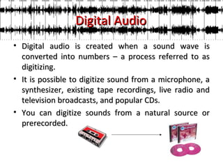 Digital Audio
• Digital audio is created when a sound wave is
  converted into numbers – a process referred to as
  digitizing.
• It is possible to digitize sound from a microphone, a
  synthesizer, existing tape recordings, live radio and
  television broadcasts, and popular CDs.
• You can digitize sounds from a natural source or
  prerecorded.
 