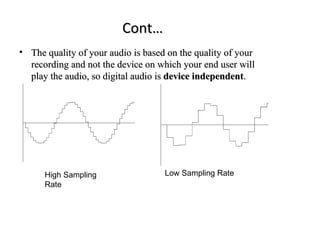 Cont…
• The quality of your audio is based on the quality of your
  recording and not the device on which your end user will
  play the audio, so digital audio is device independent.




      High Sampling                 Low Sampling Rate
      Rate
 