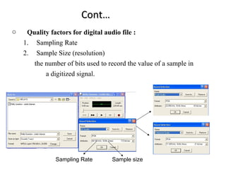 Cont…
o    Quality factors for digital audio file :
    1. Sampling Rate
    2. Sample Size (resolution)
       the number of bits used to record the value of a sample in
           a digitized signal.




               Sampling Rate       Sample size
 
