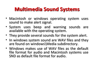 Multimedia Sound Systems
• Macintosh or windows operating system uses
  sound to make alert signal.
• System uses beep and warning sounds are
  available with the operating system.
• They provide several sounds for the system alert.
• In windows system sound are WAV files and they
  are found on windowsMedia subdirectory.
• Windows makes use of WAV files as the default
  file format for audio and Macintosh systems use
  SND as default file format for audio.
 
