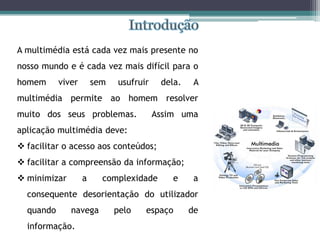 A multimédia está cada vez mais presente no
nosso mundo e é cada vez mais difícil para o
homem viver sem usufruir dela. A
multimédia permite ao homem resolver
muito dos seus problemas. Assim uma
aplicação multimédia deve:
 facilitar o acesso aos conteúdos;
 facilitar a compreensão da informação;
 minimizar a complexidade e a
consequente desorientação do utilizador
quando navega pelo espaço de
informação.
 