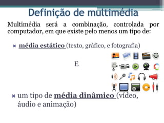 Multimédia será a combinação, controlada por
computador, em que existe pelo menos um tipo de:
 média estático (texto, gráfico, e fotografia)
E
 um tipo de média dinâmico (vídeo,
áudio e animação)
 