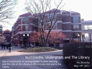 Use of multimedia in undergraduate student learning and the role of the Library in this process now and in the future Vic Divecha May 19 th  2011 Multimedia, Undergrads and The Library 