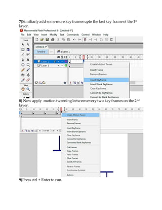 7)Similiarlyadd some more key frames upto the lastkey frame of the 1st
layer.
8) Now apply motion tweening between every two key frames on the 2nd
layer.
9)Press ctrl + Enter to run.
 