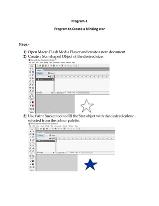 Program-1
Program to Create a blinking star
Steps:-
1) Open Macro Flash Media Player and create a new document.
2) Create a Star shaped Object of the desired size.
3) Use Paint Bucket tool to fill the Star object with the desired colour ,
selected from the colour palette.
 