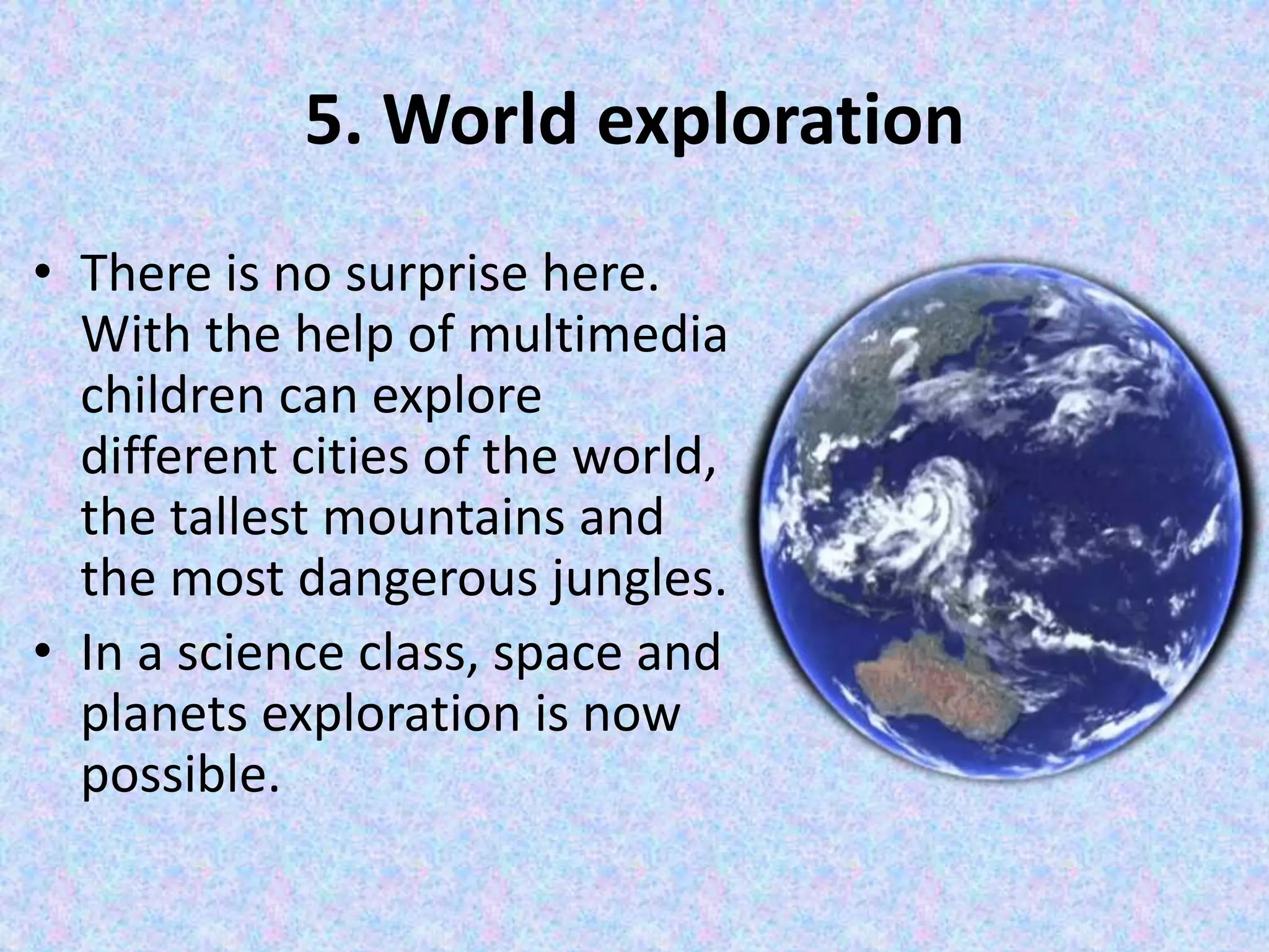 5. World exploration
• There is no surprise here.
With the help of multimedia
children can explore
different cities of the world,
the tallest mountains and
the most dangerous jungles.
• In a science class, space and
planets exploration is now
possible.
 