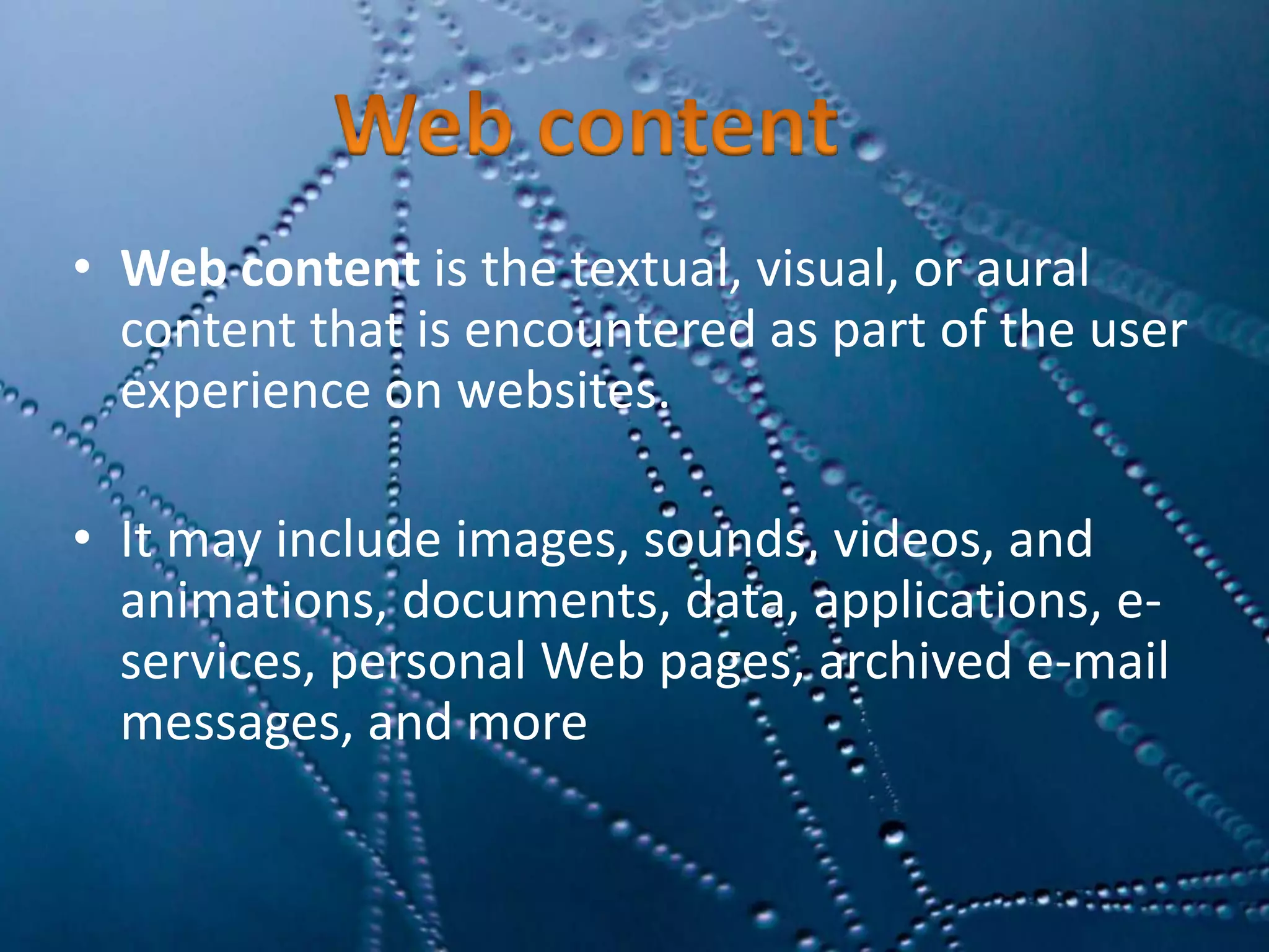 • Web content is the textual, visual, or aural
content that is encountered as part of the user
experience on websites.
• It may include images, sounds, videos, and
animations, documents, data, applications, e-
services, personal Web pages, archived e-mail
messages, and more
 
