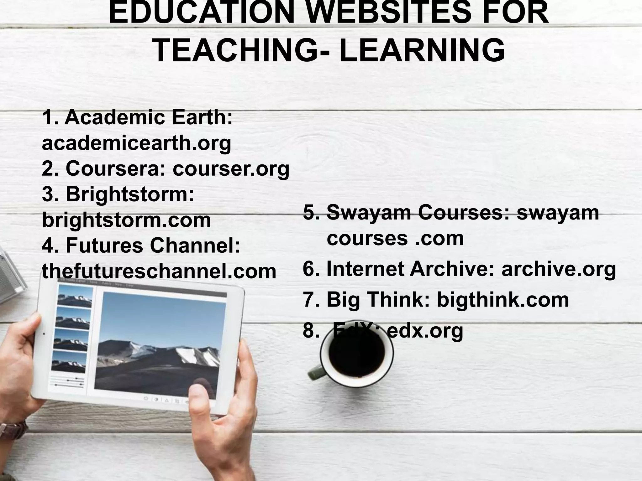 EDUCATION WEBSITES FOR
TEACHING- LEARNING
5. Swayam Courses: swayam
courses .com
6. Internet Archive: archive.org
7. Big Think: bigthink.com
8. EdX: edx.org
1. Academic Earth:
academicearth.org
2. Coursera: courser.org
3. Brightstorm:
brightstorm.com
4. Futures Channel:
thefutureschannel.com
 
