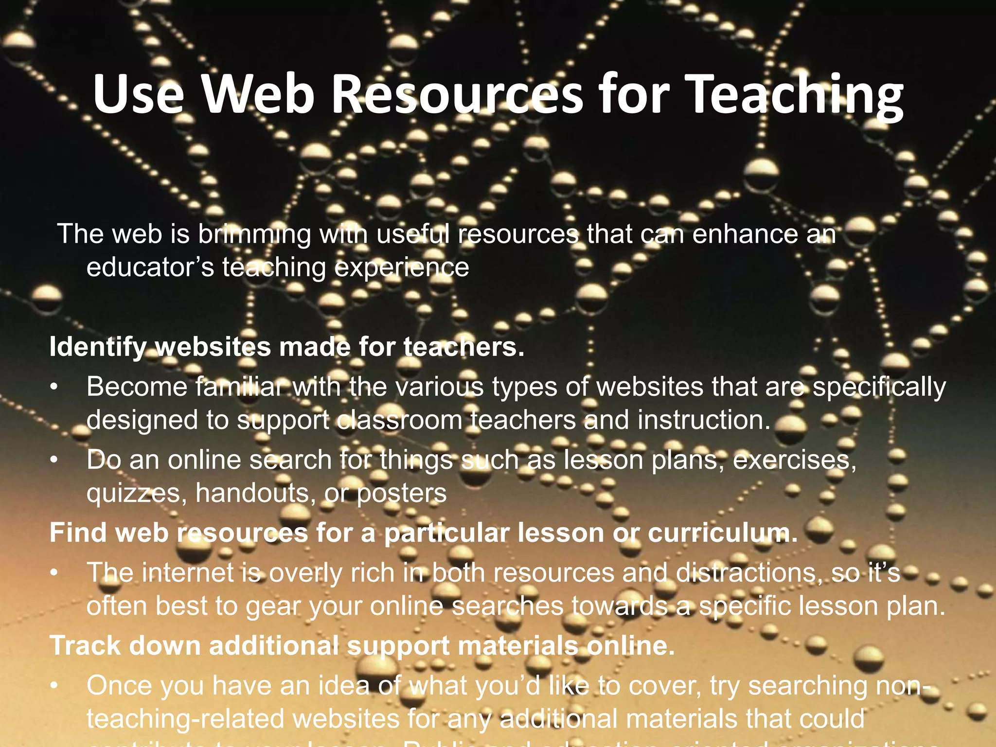 Use Web Resources for Teaching
The web is brimming with useful resources that can enhance an
educator’s teaching experience
Identify websites made for teachers.
• Become familiar with the various types of websites that are specifically
designed to support classroom teachers and instruction.
• Do an online search for things such as lesson plans, exercises,
quizzes, handouts, or posters
Find web resources for a particular lesson or curriculum.
• The internet is overly rich in both resources and distractions, so it’s
often best to gear your online searches towards a specific lesson plan.
Track down additional support materials online.
• Once you have an idea of what you’d like to cover, try searching non-
teaching-related websites for any additional materials that could
 