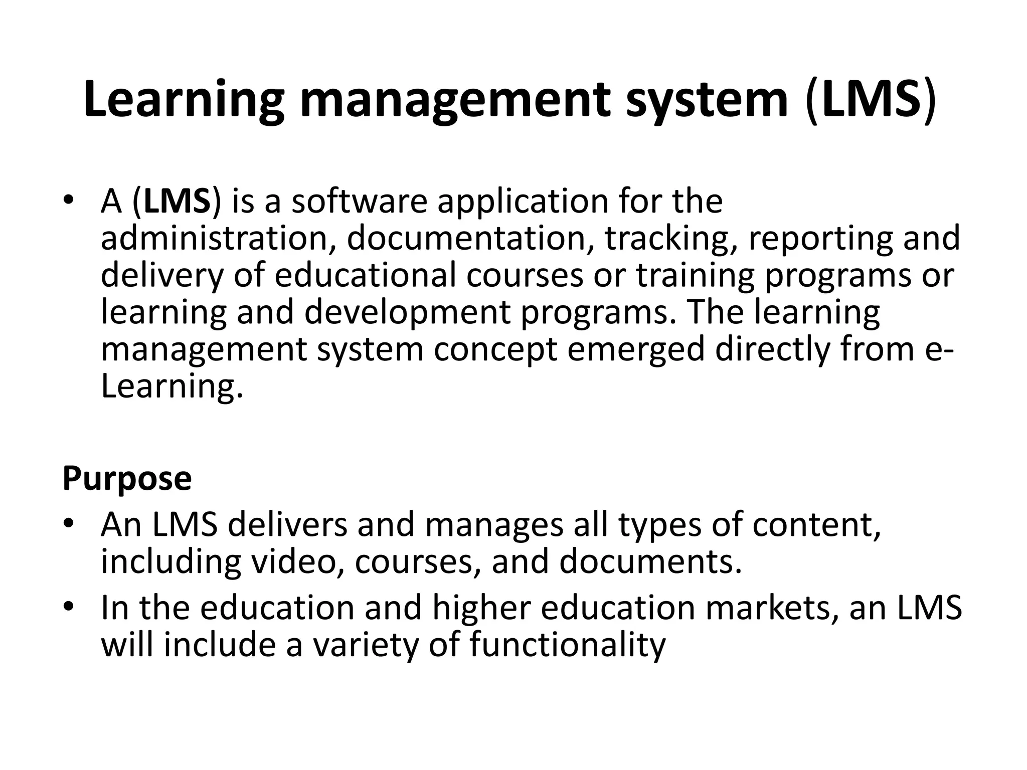 Learning management system (LMS)
• A (LMS) is a software application for the
administration, documentation, tracking, reporting and
delivery of educational courses or training programs or
learning and development programs. The learning
management system concept emerged directly from e-
Learning.
Purpose
• An LMS delivers and manages all types of content,
including video, courses, and documents.
• In the education and higher education markets, an LMS
will include a variety of functionality
 