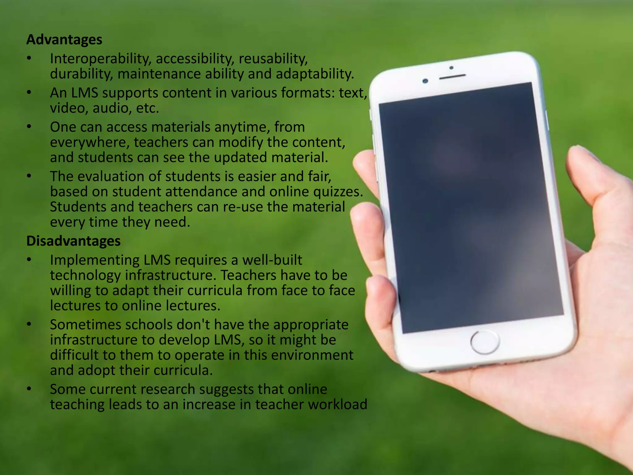 Advantages
• Interoperability, accessibility, reusability,
durability, maintenance ability and adaptability.
• An LMS supports content in various formats: text,
video, audio, etc.
• One can access materials anytime, from
everywhere, teachers can modify the content,
and students can see the updated material.
• The evaluation of students is easier and fair,
based on student attendance and online quizzes.
Students and teachers can re-use the material
every time they need.
Disadvantages
• Implementing LMS requires a well-built
technology infrastructure. Teachers have to be
willing to adapt their curricula from face to face
lectures to online lectures.
• Sometimes schools don't have the appropriate
infrastructure to develop LMS, so it might be
difficult to them to operate in this environment
and adopt their curricula.
• Some current research suggests that online
teaching leads to an increase in teacher workload
 