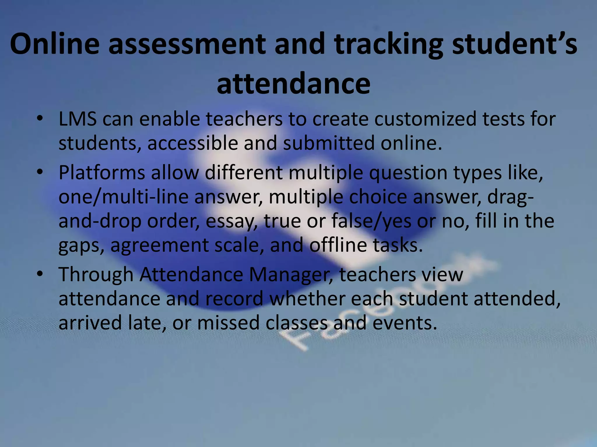 Online assessment and tracking student’s
attendance
• LMS can enable teachers to create customized tests for
students, accessible and submitted online.
• Platforms allow different multiple question types like,
one/multi-line answer, multiple choice answer, drag-
and-drop order, essay, true or false/yes or no, fill in the
gaps, agreement scale, and offline tasks.
• Through Attendance Manager, teachers view
attendance and record whether each student attended,
arrived late, or missed classes and events.
 
