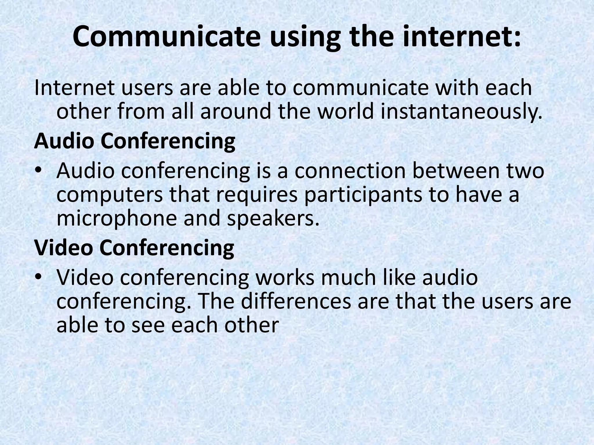 Communicate using the internet:
Internet users are able to communicate with each
other from all around the world instantaneously.
Audio Conferencing
• Audio conferencing is a connection between two
computers that requires participants to have a
microphone and speakers.
Video Conferencing
• Video conferencing works much like audio
conferencing. The differences are that the users are
able to see each other
 