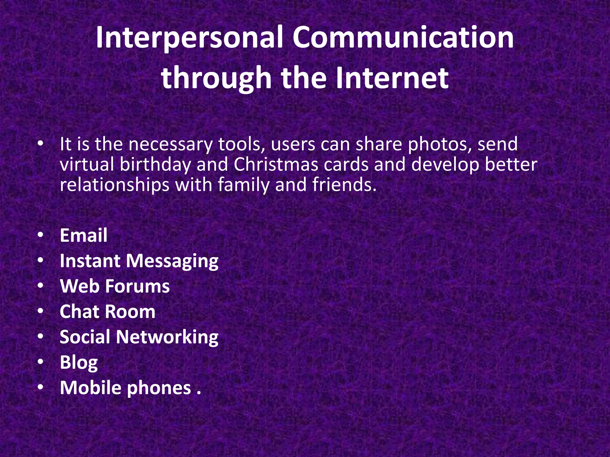 Interpersonal Communication
through the Internet
• It is the necessary tools, users can share photos, send
virtual birthday and Christmas cards and develop better
relationships with family and friends.
• Email
• Instant Messaging
• Web Forums
• Chat Room
• Social Networking
• Blog
• Mobile phones .
 