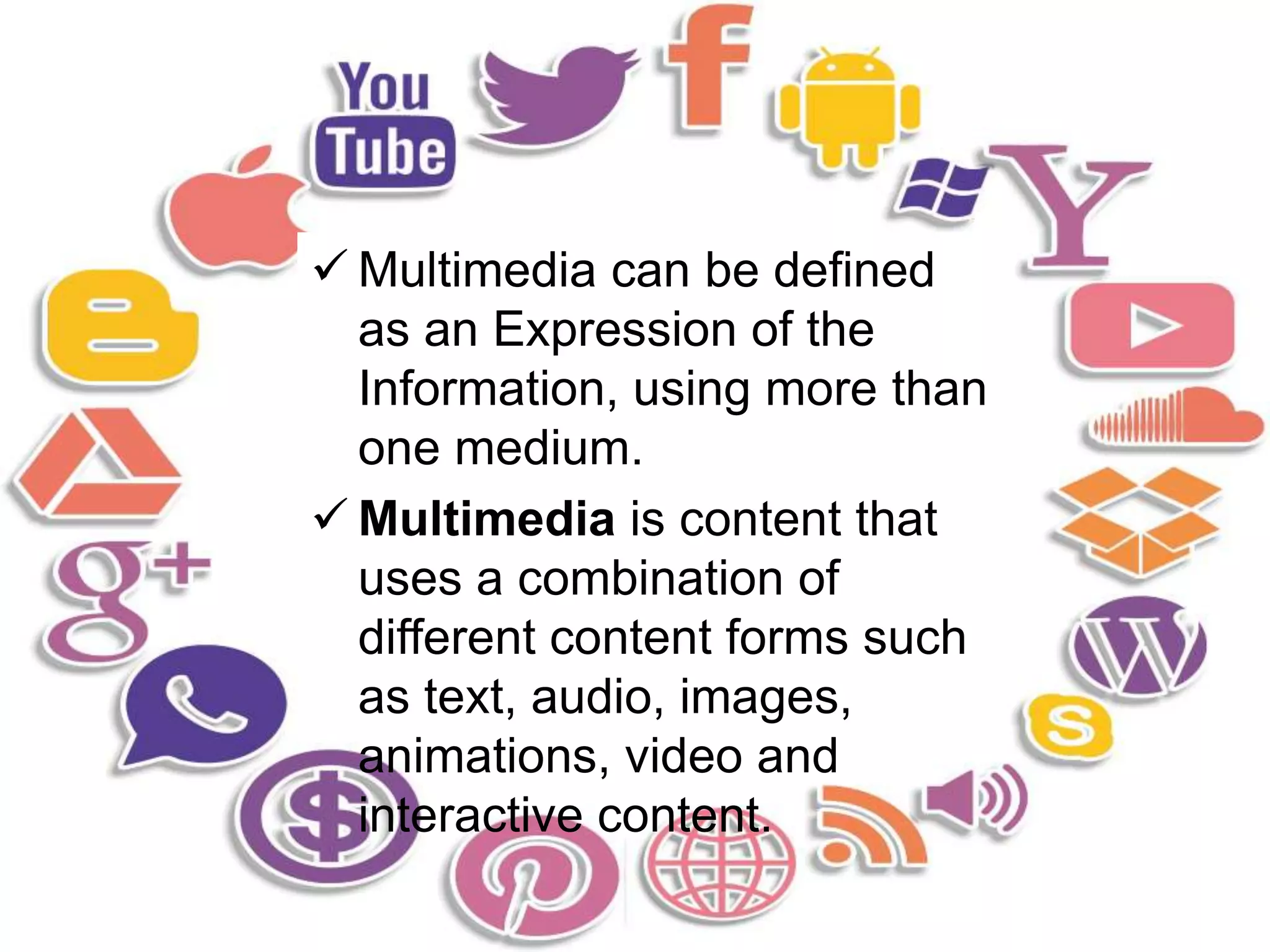  Multimedia can be defined
as an Expression of the
Information, using more than
one medium.
 Multimedia is content that
uses a combination of
different content forms such
as text, audio, images,
animations, video and
interactive content.
 