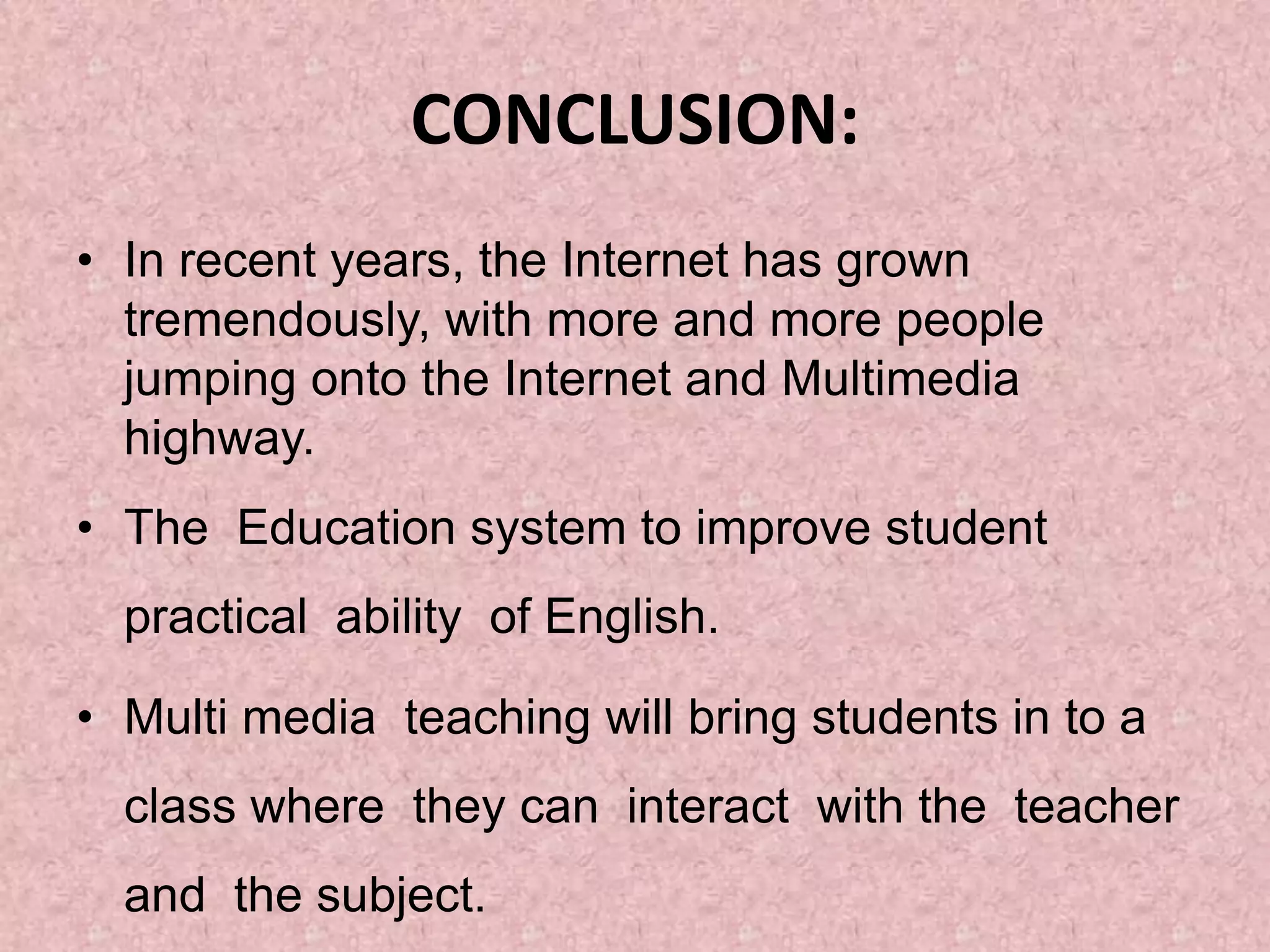 CONCLUSION:
• In recent years, the Internet has grown
tremendously, with more and more people
jumping onto the Internet and Multimedia
highway.
• The Education system to improve student
practical ability of English.
• Multi media teaching will bring students in to a
class where they can interact with the teacher
and the subject.
 