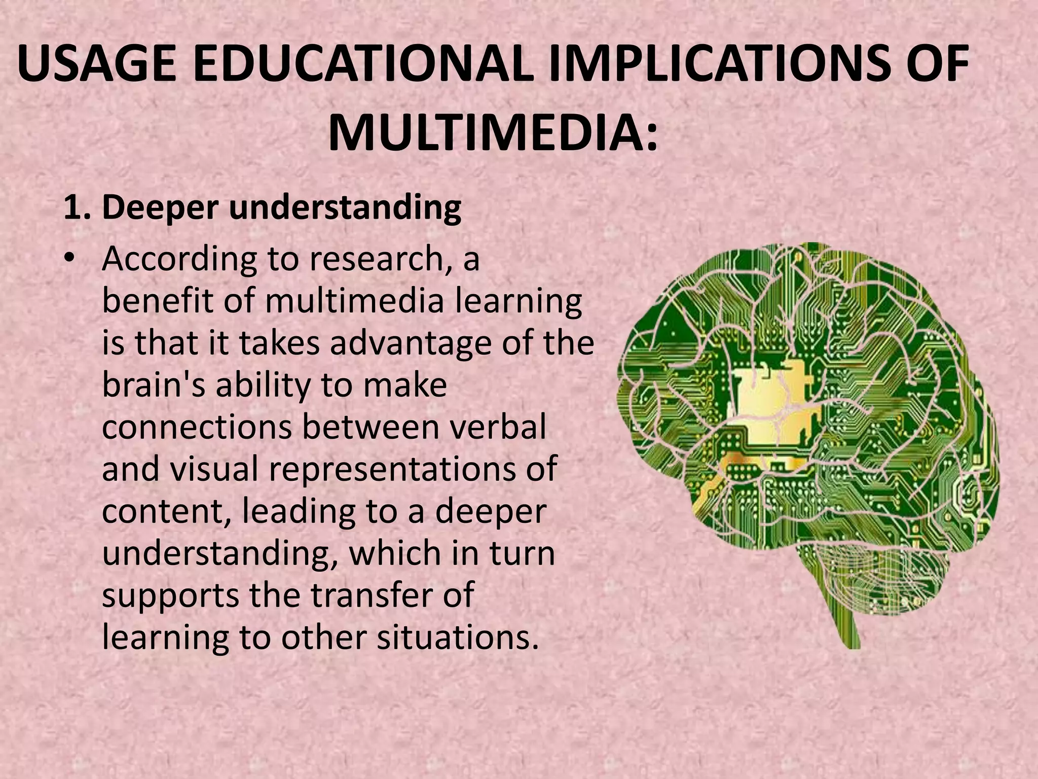 USAGE EDUCATIONAL IMPLICATIONS OF
MULTIMEDIA:
1. Deeper understanding
• According to research, a
benefit of multimedia learning
is that it takes advantage of the
brain's ability to make
connections between verbal
and visual representations of
content, leading to a deeper
understanding, which in turn
supports the transfer of
learning to other situations.
 