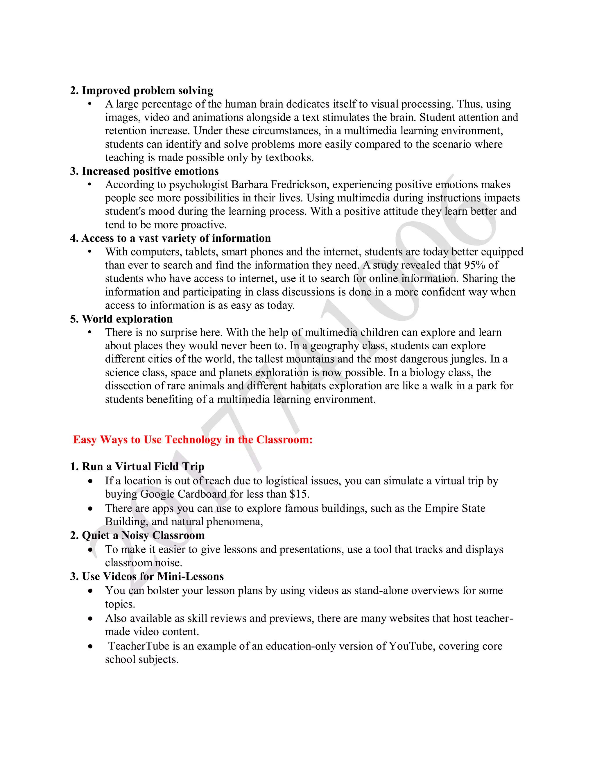 2. Improved problem solving
• A large percentage of the human brain dedicates itself to visual processing. Thus, using
images, video and animations alongside a text stimulates the brain. Student attention and
retention increase. Under these circumstances, in a multimedia learning environment,
students can identify and solve problems more easily compared to the scenario where
teaching is made possible only by textbooks.
3. Increased positive emotions
• According to psychologist Barbara Fredrickson, experiencing positive emotions makes
people see more possibilities in their lives. Using multimedia during instructions impacts
student's mood during the learning process. With a positive attitude they learn better and
tend to be more proactive.
4. Access to a vast variety of information
• With computers, tablets, smart phones and the internet, students are today better equipped
than ever to search and find the information they need. A study revealed that 95% of
students who have access to internet, use it to search for online information. Sharing the
information and participating in class discussions is done in a more confident way when
access to information is as easy as today.
5. World exploration
• There is no surprise here. With the help of multimedia children can explore and learn
about places they would never been to. In a geography class, students can explore
different cities of the world, the tallest mountains and the most dangerous jungles. In a
science class, space and planets exploration is now possible. In a biology class, the
dissection of rare animals and different habitats exploration are like a walk in a park for
students benefiting of a multimedia learning environment.
Easy Ways to Use Technology in the Classroom:
1. Run a Virtual Field Trip
 If a location is out of reach due to logistical issues, you can simulate a virtual trip by
buying Google Cardboard for less than $15.
 There are apps you can use to explore famous buildings, such as the Empire State
Building, and natural phenomena,
2. Quiet a Noisy Classroom
 To make it easier to give lessons and presentations, use a tool that tracks and displays
classroom noise.
3. Use Videos for Mini-Lessons
 You can bolster your lesson plans by using videos as stand-alone overviews for some
topics.
 Also available as skill reviews and previews, there are many websites that host teacher-
made video content.
 TeacherTube is an example of an education-only version of YouTube, covering core
school subjects.
 