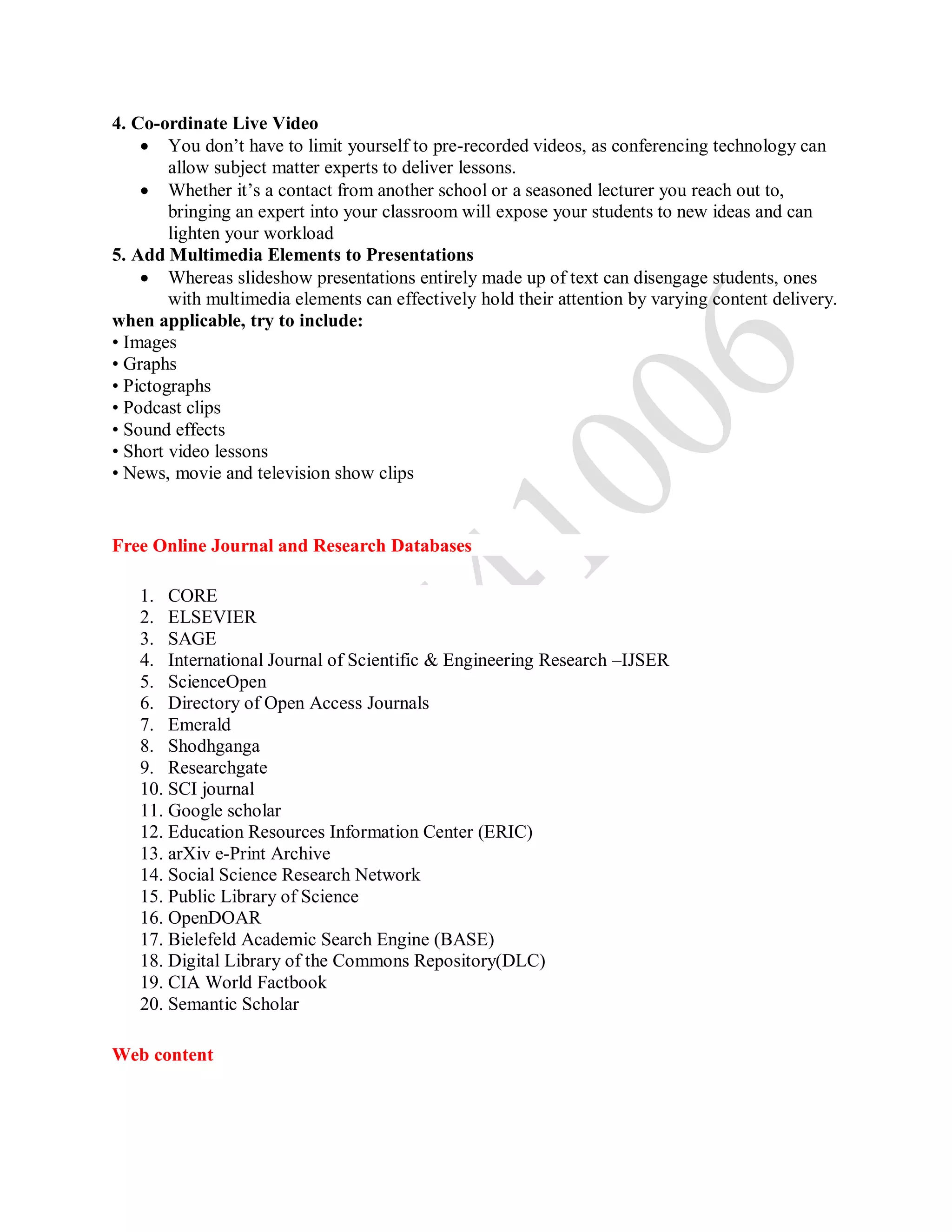 4. Co-ordinate Live Video
 You don’t have to limit yourself to pre-recorded videos, as conferencing technology can
allow subject matter experts to deliver lessons.
 Whether it’s a contact from another school or a seasoned lecturer you reach out to,
bringing an expert into your classroom will expose your students to new ideas and can
lighten your workload
5. Add Multimedia Elements to Presentations
 Whereas slideshow presentations entirely made up of text can disengage students, ones
with multimedia elements can effectively hold their attention by varying content delivery.
when applicable, try to include:
• Images
• Graphs
• Pictographs
• Podcast clips
• Sound effects
• Short video lessons
• News, movie and television show clips
Free Online Journal and Research Databases
1. CORE
2. ELSEVIER
3. SAGE
4. International Journal of Scientific & Engineering Research –IJSER
5. ScienceOpen
6. Directory of Open Access Journals
7. Emerald
8. Shodhganga
9. Researchgate
10. SCI journal
11. Google scholar
12. Education Resources Information Center (ERIC)
13. arXiv e-Print Archive
14. Social Science Research Network
15. Public Library of Science
16. OpenDOAR
17. Bielefeld Academic Search Engine (BASE)
18. Digital Library of the Commons Repository(DLC)
19. CIA World Factbook
20. Semantic Scholar
Web content
 