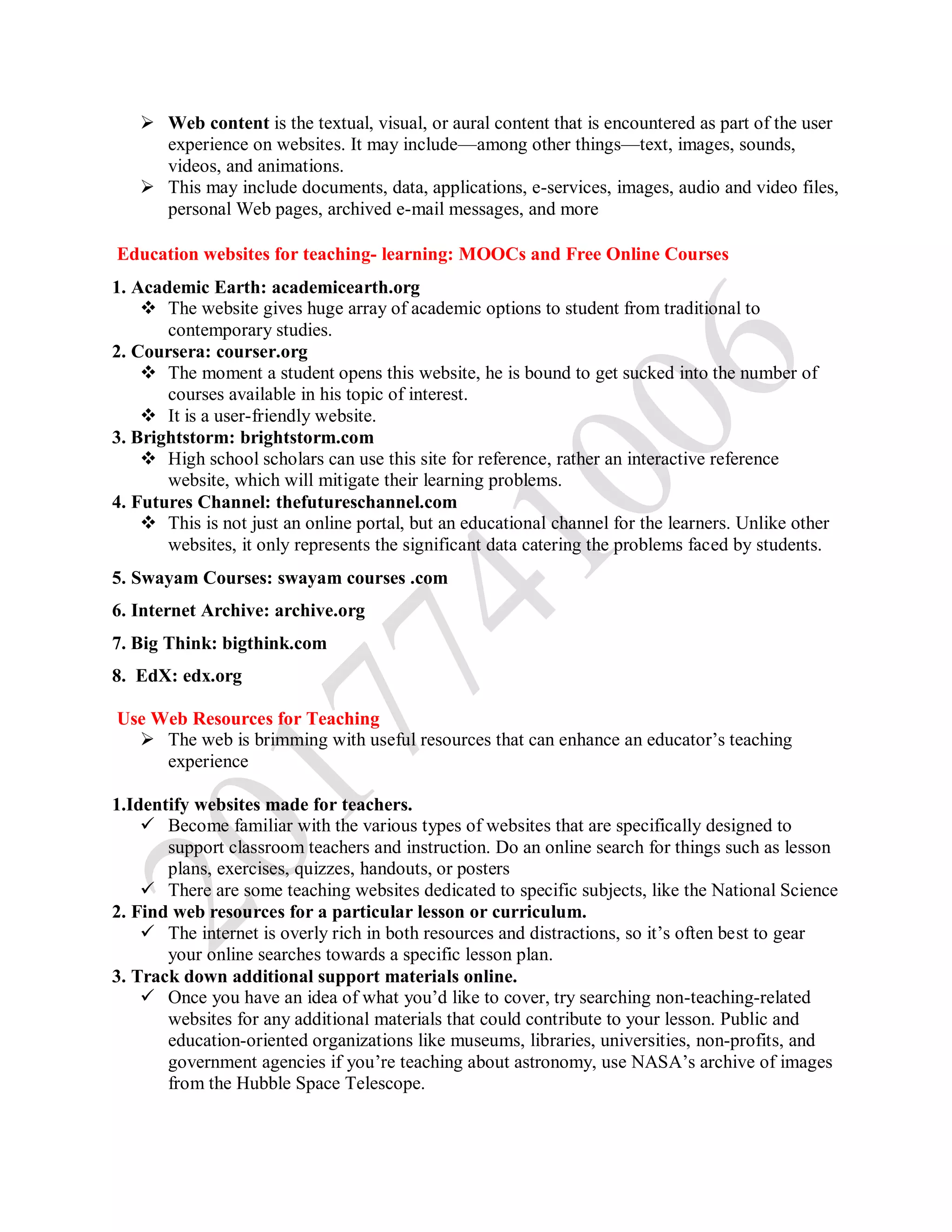 Web content is the textual, visual, or aural content that is encountered as part of the user
experience on websites. It may include—among other things—text, images, sounds,
videos, and animations.
 This may include documents, data, applications, e-services, images, audio and video files,
personal Web pages, archived e-mail messages, and more
Education websites for teaching- learning: MOOCs and Free Online Courses
1. Academic Earth: academicearth.org
 The website gives huge array of academic options to student from traditional to
contemporary studies.
2. Coursera: courser.org
 The moment a student opens this website, he is bound to get sucked into the number of
courses available in his topic of interest.
 It is a user-friendly website.
3. Brightstorm: brightstorm.com
 High school scholars can use this site for reference, rather an interactive reference
website, which will mitigate their learning problems.
4. Futures Channel: thefutureschannel.com
 This is not just an online portal, but an educational channel for the learners. Unlike other
websites, it only represents the significant data catering the problems faced by students.
5. Swayam Courses: swayam courses .com
6. Internet Archive: archive.org
7. Big Think: bigthink.com
8. EdX: edx.org
Use Web Resources for Teaching
 The web is brimming with useful resources that can enhance an educator’s teaching
experience
1.Identify websites made for teachers.
 Become familiar with the various types of websites that are specifically designed to
support classroom teachers and instruction. Do an online search for things such as lesson
plans, exercises, quizzes, handouts, or posters
 There are some teaching websites dedicated to specific subjects, like the National Science
2. Find web resources for a particular lesson or curriculum.
 The internet is overly rich in both resources and distractions, so it’s often best to gear
your online searches towards a specific lesson plan.
3. Track down additional support materials online.
 Once you have an idea of what you’d like to cover, try searching non-teaching-related
websites for any additional materials that could contribute to your lesson. Public and
education-oriented organizations like museums, libraries, universities, non-profits, and
government agencies if you’re teaching about astronomy, use NASA’s archive of images
from the Hubble Space Telescope.
 