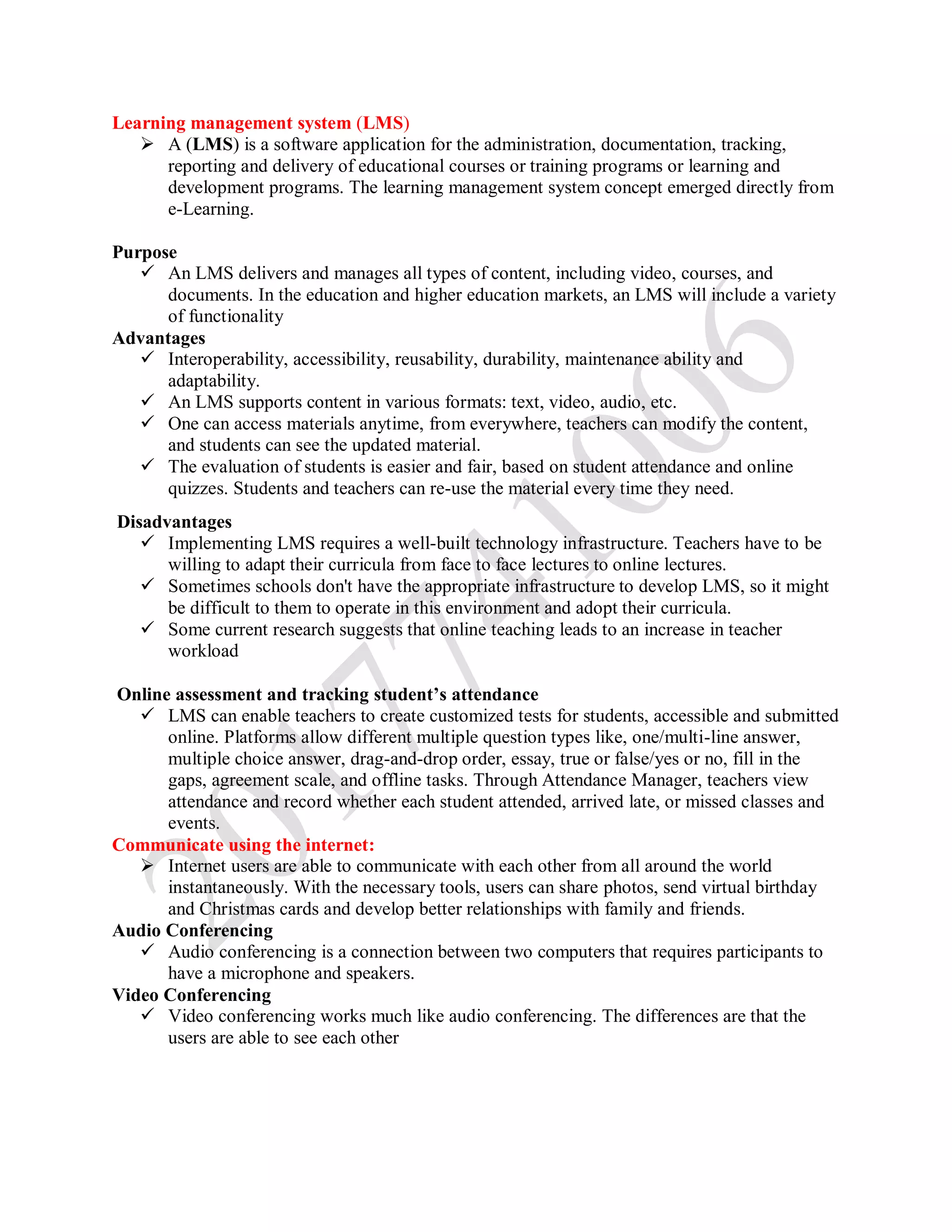 Learning management system (LMS)
 A (LMS) is a software application for the administration, documentation, tracking,
reporting and delivery of educational courses or training programs or learning and
development programs. The learning management system concept emerged directly from
e-Learning.
Purpose
 An LMS delivers and manages all types of content, including video, courses, and
documents. In the education and higher education markets, an LMS will include a variety
of functionality
Advantages
 Interoperability, accessibility, reusability, durability, maintenance ability and
adaptability.
 An LMS supports content in various formats: text, video, audio, etc.
 One can access materials anytime, from everywhere, teachers can modify the content,
and students can see the updated material.
 The evaluation of students is easier and fair, based on student attendance and online
quizzes. Students and teachers can re-use the material every time they need.
Disadvantages
 Implementing LMS requires a well-built technology infrastructure. Teachers have to be
willing to adapt their curricula from face to face lectures to online lectures.
 Sometimes schools don't have the appropriate infrastructure to develop LMS, so it might
be difficult to them to operate in this environment and adopt their curricula.
 Some current research suggests that online teaching leads to an increase in teacher
workload
Online assessment and tracking student’s attendance
 LMS can enable teachers to create customized tests for students, accessible and submitted
online. Platforms allow different multiple question types like, one/multi-line answer,
multiple choice answer, drag-and-drop order, essay, true or false/yes or no, fill in the
gaps, agreement scale, and offline tasks. Through Attendance Manager, teachers view
attendance and record whether each student attended, arrived late, or missed classes and
events.
Communicate using the internet:
 Internet users are able to communicate with each other from all around the world
instantaneously. With the necessary tools, users can share photos, send virtual birthday
and Christmas cards and develop better relationships with family and friends.
Audio Conferencing
 Audio conferencing is a connection between two computers that requires participants to
have a microphone and speakers.
Video Conferencing
 Video conferencing works much like audio conferencing. The differences are that the
users are able to see each other
 