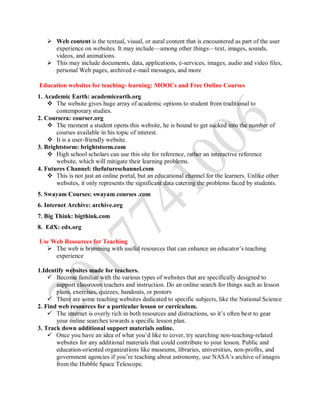  Web content is the textual, visual, or aural content that is encountered as part of the user
experience on websites. It may include—among other things—text, images, sounds,
videos, and animations.
 This may include documents, data, applications, e-services, images, audio and video files,
personal Web pages, archived e-mail messages, and more
Education websites for teaching- learning: MOOCs and Free Online Courses
1. Academic Earth: academicearth.org
 The website gives huge array of academic options to student from traditional to
contemporary studies.
2. Coursera: courser.org
 The moment a student opens this website, he is bound to get sucked into the number of
courses available in his topic of interest.
 It is a user-friendly website.
3. Brightstorm: brightstorm.com
 High school scholars can use this site for reference, rather an interactive reference
website, which will mitigate their learning problems.
4. Futures Channel: thefutureschannel.com
 This is not just an online portal, but an educational channel for the learners. Unlike other
websites, it only represents the significant data catering the problems faced by students.
5. Swayam Courses: swayam courses .com
6. Internet Archive: archive.org
7. Big Think: bigthink.com
8. EdX: edx.org
Use Web Resources for Teaching
 The web is brimming with useful resources that can enhance an educator’s teaching
experience
1.Identify websites made for teachers.
 Become familiar with the various types of websites that are specifically designed to
support classroom teachers and instruction. Do an online search for things such as lesson
plans, exercises, quizzes, handouts, or posters
 There are some teaching websites dedicated to specific subjects, like the National Science
2. Find web resources for a particular lesson or curriculum.
 The internet is overly rich in both resources and distractions, so it’s often best to gear
your online searches towards a specific lesson plan.
3. Track down additional support materials online.
 Once you have an idea of what you’d like to cover, try searching non-teaching-related
websites for any additional materials that could contribute to your lesson. Public and
education-oriented organizations like museums, libraries, universities, non-profits, and
government agencies if you’re teaching about astronomy, use NASA’s archive of images
from the Hubble Space Telescope.
 