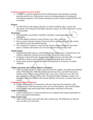 Learning management system (LMS)
 A (LMS) is a software application for the administration, documentation, tracking,
reporting and delivery of educational courses or training programs or learning and
development programs. The learning management system concept emerged directly from
e-Learning.
Purpose
 An LMS delivers and manages all types of content, including video, courses, and
documents. In the education and higher education markets, an LMS will include a variety
of functionality
Advantages
 Interoperability, accessibility, reusability, durability, maintenance ability and
adaptability.
 An LMS supports content in various formats: text, video, audio, etc.
 One can access materials anytime, from everywhere, teachers can modify the content,
and students can see the updated material.
 The evaluation of students is easier and fair, based on student attendance and online
quizzes. Students and teachers can re-use the material every time they need.
Disadvantages
 Implementing LMS requires a well-built technology infrastructure. Teachers have to be
willing to adapt their curricula from face to face lectures to online lectures.
 Sometimes schools don't have the appropriate infrastructure to develop LMS, so it might
be difficult to them to operate in this environment and adopt their curricula.
 Some current research suggests that online teaching leads to an increase in teacher
workload
Online assessment and tracking student’s attendance
 LMS can enable teachers to create customized tests for students, accessible and submitted
online. Platforms allow different multiple question types like, one/multi-line answer,
multiple choice answer, drag-and-drop order, essay, true or false/yes or no, fill in the
gaps, agreement scale, and offline tasks. Through Attendance Manager, teachers view
attendance and record whether each student attended, arrived late, or missed classes and
events.
Communicate using the internet:
 Internet users are able to communicate with each other from all around the world
instantaneously. With the necessary tools, users can share photos, send virtual birthday
and Christmas cards and develop better relationships with family and friends.
Audio Conferencing
 Audio conferencing is a connection between two computers that requires participants to
have a microphone and speakers.
Video Conferencing
 Video conferencing works much like audio conferencing. The differences are that the
users are able to see each other
 