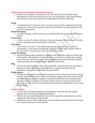 Interpersonal Communication through the Internet:
 Internet users are able to communicate with each other from all around the world
instantaneously. With the necessary tools, users can share photos, send virtual birthday
and Christmas cards and develop better relationships with family and friends.
Email
 A shortened form of "electronic mail," an email works much like traditional mail in that
messages are still sent by one person, received and sometimes saved by another, but the
process is instantaneous.
Instant Messaging
 An instant message, or IM, is the process of sending real-time messages from one user to
another.
Web Forums
 A forum is a part of a website that allows for group discussion. Members have the ability
to start a discussion and read and reply to other ones.
Chat Room
 A chat room is an "area" on the Internet where groups of people come together to
communicate. A user types a message that is seen by all other users currently online in
the same "room." Users can see a list of all other users online.
Social Networking
 Social networking allows members to reconnect with old friends, make new friends and
come together with members of similar interests. A user creates a profile and is granted
access to the site where he can view other user profiles and connect with them. Popular
social networking sites include Myspace, Facebook and Twitter.
Blog
 A blog is an online journal, or diary, of an individual. Typically written by one person, a
blog can be used to tell about an individual's life, to promote products, provide
information, make political statements and give tutorials
Mobile phones .
 Cell phones are generally not designed to allow you to have direct access to their internal
memory, but behind the scenes, nearly all cell phones organize their data in the same file
and folder structure used on computers. Customized software for your cell phone will
allow you to browse and access these files, but this software varies by the kind of cell
phone you use, the carrier for your cell phone network and the applications you are using
on your phone.
CONCLUSION:
 In recent years, the Internet has grown tremendously, with more and more people
jumping onto the Internet and Multimedia highway.
 This has not only caused bandwidth to be a much sought after commodity, but has also
changed the whole persona of the Internet.
 Applications such as video conferencing, virtual meeting rooms and virtual white boards,
are revolutionizing the use of the Internet.
 