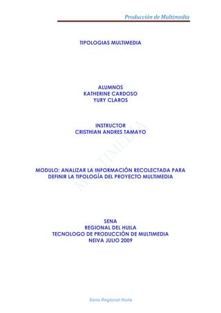 TIPOLOGIAS MULTIMEDIA ALUMNOS KATHERINE CARDOSO YURY CLAROS INSTRUCTOR CRISTHIAN ANDRES TAMAYO MODULO: ANALIZAR LA INFORMACIÓN RECOLECTADA PARA DEFINIR LA TIPOLOGÍA DEL PROYECTO MULTIMEDIA SENA REGIONAL DEL HUILA TECNOLOGO DE PRODUCCIÓN DE MULTIMEDIA NEIVA JULIO 2009 5682615-897255 TABLA DE CONTENIDO Que es multimedia? Como se clasifica la multimedia de acuerdo a la intervención del usuario? Enumere algunas ventajas de la multimedia con respecto a otros medios informativos. Donde se puede usar la multimedia? De ejemplos. Que tipos de información conforman la multimedia? Cuales son los pasos para crear multimedia? Qué se necesita para hacer multimedia? Mencione el hardware necesario para hacer multimedia de acuerdo a su función. Mencione el software necesario para hacer multimedia de acuerdo a su función. Cual es el ciclo de vida de desarrollo de Sistemas? Cuáles son las etapas de un proyecto multimedia? Concepto Tipologías Multimedia. 5530215-779780QUE ES MULTIMEDIA Multimedia es un término que se aplica a cualquier objeto que usa simultáneamente diferentes formas de contenido informativo como texto, sonido, imágenes, animación y video para informar o entretener al usuario. La multimedia consiste en el uso de diversos tipos de medios para transmitir, administrar o presentar información. Estos medios pueden ser texto, gráficas, audio y video, entre otros.  COMO SE CLASIFICA LA MULTIMEDIA 2625090-635Se clasifica en : Materiales formativos directivos                                               Programas de ejercitación. Su estructura puede ser.  Programas tutoriales. Bases de datos.             Simuladores. Modelos físico-matemáticos. Entornos sociales. Constructores o talleres creativos. Constructores específicos. Lenguajes de programación. Programas herramienta. Lenguajes y sistemas de autor. 5606415-782955 VENTAJAS DE LA MULTIMEDIA es muy divertido.  mantiene la atención y el interés.                                 facilita la atención . facilita la forma rápida de buscar inquietudes.  DONDE SE PUEDE USAR La multimedia se puede usar en varias áreas incluyendo: arte, educación, entretenimiento, ingeniería, medicina, matemáticas, negocio, la investigación científica, los teléfonos celulares, En la educación, la multimedia se utiliza para producir los cursos de aprendizaje computarizado (popularmente llamados CBTs) y los libros de consulta como enciclopedia y almanaques. El sistema de la mensajería de la multimedia, o MMS, es un uso que permite que uno envíe y que reciba los mensajes que contienen la multimedia. Una enciclopedia electrónica multimedia puede presentar la información de maneras mejores que la enciclopedia tradicional, así que el usuario tiene más diversión y aprende más rápidamente.  Por ejemplo, un artículo sobre la segunda guerra mundial puede incluir hyperlinks (hiperligas o hiperenlaces) a los artículos sobre los países implicados en la guerra. Cuando los usuarios hayan encendido un hyperlink, los vuelven a dirigir a un artículo detallado acerca de ese país. Además, puede incluir un vídeo de la campaña pacífica. Puede también presentar los mapas pertinentes a los hyperlinks de la segunda guerra mundial. Esto puede acelerar la comprensión y mejorar la experiencia del usuario,  5606415-1401445La multimedia es muy usada en la industria del entretenimiento, para desarrollar especialmente efectos especiales en películas y la animación para los personajes de caricaturas. Los juegos de la multimedia son un pasatiempo popular y son programas del software como CD-ROMs o disponibles en línea. Algunos juegos de vídeo también utilizan características de la multimedia TIPOS DE INFORMACION QUE COMFORMAN LA MULTIMEDIA -60960156210-Textos-Sonidos-Imagen-Video -Animaciónejemplo:paginas web, enciclopedias, tutoriales multimedios. Algunos tipos de archivosusados en multimedia son: .avi archivos de video .wma archivos de sonido .pdf archivos de texto .ppt archivos de presentaciones 2310765297180.jpg archivos de imágenes PASOS PARA CREAR MULTIMEDIA 1.Definir el mensaje clave. Saber qué se quiere decir.   Es el cliente el primer agente de esta fase comunicacional.  2.Conocer al público. Buscar qué le puede gustar al público para que interactúe con el mensaje. Aquí hay que formular una estrategia necesidad, objetivo de la comunicación, público, concepto y tratamiento.  3.Desarrollo o guión. Es el momento de la definición de la Game-play: funcionalidades, herramientas para llegar a ese concepto. En esta etapa sólo interviene la agencia que es la especialista.  5673090-8496304.Creación de un prototipo. Una pequeña parte o una selección para testear la aplicación. De esta manera el cliente ve, ojea, interactúa... Tiene que contener las principales opciones de navegación.  5.Creación del producto. En función de los resultados del resteo del prototipo, se hace una redefinición y se crea el producto definitivo, el esquema del multimedia  QUE SE NECESITA PARA CREAR MULTIMEDIA HARDWARE: corresponde a todas las partes físicas y tangibles de una computadora SOFTWARE: La palabra «software» se refiere al equipamiento lógico o soporte lógico de un computador digital, y comprende el conjunto de los componentes lógicos necesarios para hacer posible la realización de una tarea específica.   CREATIVIDAD: La creatividad, Está ubicada en el hemisferio derecho del cerebro. Desde ahí se origina nuestra creatividad. Creatividad.- Significa Crear, Extraer, Inventar, Una Idea Nueva. La Creatividad Como Materia de Estudio es de Vital Importancia para la Educación. ORGANIZACIÓN: Las organizaciones son sistemas sociales diseñados para lograr metas y objetivos por medio de los recursos humanos y de otro tipo.  5625465-802005HARDWARE NECESARIO PARA CREAR MULTIMEDIA 35585408255 SE NECESITAN:  EQUIPO: memoria RAM, tarjetas de sonido,ect.. ALMACENAMIENTO: disco duro, memoria,CD,DVD,ect.. ENTRADA: mouse, teclado, micrófono. SALIDA: pantalla,parlantes,impresora.  COMUNICACIONES: infrarojos,portal USB,bluetooth. 3091815172720SOFTWARE NECESARIO PARA CREAR MULTIMEDIA SISTEMA OPERATIVO: multitarea.  El software de multimedia  fácil manejo  seguridad El software de pintura. entre otros. CICLO DE VIDA DE DESARROLLO DE SISTEMAS 3291840419735Ciclo de Vida del Desarrollo de un Sistema – Son los pasos a seguir desde que se comienza con la necesidad de un sistema hasta que el mismo es sustituido. Los pasos son: Planificación Análisis Diseño Implantación Operación y Apoyo 5625465-802005Planificación:  Comienza con un pedido escrito llamado “system request”. El propósito de la fase de planificación es identificar claramente la naturaleza y el alcance del problema. Se requiere una investigación preliminar y el resultado se llama Informe de Investigación Preliminar.  Análisis: El propósito es conocer exactamente cómo trabaja el sistema actual, determinar y documentar qué debe hacer el sistema y recomendar las posibles soluciones. Se utilizan diferentes herramientas para explicar cómo funciona el sistema actual. Primero se hace una determinación de requisitos, donde se define todas las funciones que realiza el sistema actual y se determinan las mejoras necesarias.  Diseño: El propósito de esta fase es desarrollar un diseño (cómo va a quedar) del sistema de información que satisfaga todos los requisitos documentados. Se determina qué va a hacer el sistema. Se identifican las entradas (Input), salidas (Output), archivos, programas, procedimientos y controles del sistema.  Implantación: Esta es la fase en la cual el sistema es creado e instalado. Los programas son escritos, probados y documentados. El propósito de esta fase es entregar un sistema de información completo y documentado, que haya sido revisado y aprobado por la gerencia y usuarios. Operación y Apoyo: Luego de que la compañía esté utilizando el sistema, a veces es necesario realizar cambios al sistema para hacer mantenimiento o mejoras. Los cambios de mantenimiento son para corregir errores o adaptar el sistema a requisitos del gobierno u otras entidades.  5654040-916305Diseño de información  -1089660160020ETAPAS DE UN PROYECTO MULTIMEDIA Estas son tres etapas:  Diseño de información: Se convierte la información lineal a hipertexto, se le da formato multimedia. Diseño de interfases: Aquí se trata y se define las convenciones gráficas que va a tener el producto, se definen los componentes, la distribución de los elementos, y se realiza la pantallización.  Diseño de interactividad: Implica en primer lugar relevar las competencias que tiene que tener el usuario, realizar un listado de competencias, encuadrar producto en la escala cualitativa de interactividad. TIPOLOGIAS MULTIMEDIA La tipología es el estudio de los tipos,  de Multimedia  Se clasifica según proyecto en:   Multimedia Educativa La multimedia se convierte así en un entorno de aprendizaje que combina las posibilidades educativas que ofrecen diferentes medios de comunicación La característica principal de los sistemas multimedia es su gran flexibilidad así como la alta interactividad que poseen, pues permiten un aprendizaje auto guiado y auto iniciado, en el cual cada persona va construyendo su conocimiento 5654040-1389380 Multimedia Comercial  Multimedia permite, de un modo más rápido, localizar posibles clientes a través de bases de datos, catálogos de ferias, etc. Puede ayudarnos a planificar visitas y a hacer mailings, logrando un mayor rendimiento de nuestro equipo de ventas. Multimedia Informativa                                      La  Hoy las páginas web, especialmente de noticias y sitios Web (por ejemplo, CNN, Yahoo, MySpace, Facebook, YouTube, etc.), suelen ser ricos en los medios de comunicación, que contienen imágenes y vídeo. Se espera que esta tendencia continúe como los medios de comunicación ricos en las páginas web cada vez más populares. A los Multimedia Publicitaria  Publicidad multimedia consiste en el uso integrado de múltiples medios en una única campaña publicitaria.  Las compañías de medios, incluyendo los periódicos, están optando por un enfoque publicitario multimedia para mejorar la atención a sus anunciantes, generar mayores ingresos, apalancar el poder de múltiples activos mediáticos, y lograr una ventaja respecto de la competencia. 5654040-1410970 MAPA CONCEPTUAL 