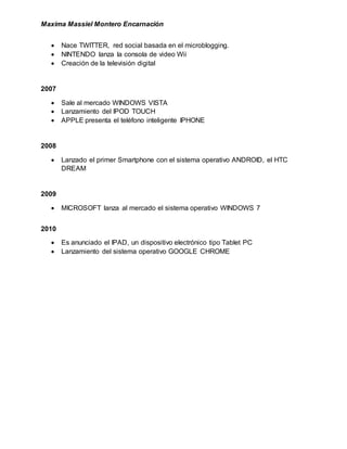 Maxima Massiel Montero Encarnación
 Nace TWITTER, red social basada en el microblogging.
 NINTENDO lanza la consola de video Wii
 Creación de la televisión digital
2007
 Sale al mercado WINDOWS VISTA
 Lanzamiento del IPOD TOUCH
 APPLE presenta el teléfono inteligente IPHONE
2008
 Lanzado el primer Smartphone con el sistema operativo ANDROID, el HTC
DREAM
2009
 MICROSOFT lanza al mercado el sistema operativo WINDOWS 7
2010
 Es anunciado el IPAD, un dispositivo electrónico tipo Tablet PC
 Lanzamiento del sistema operativo GOOGLE CHROME
 