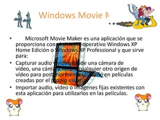 Windows Movie Maker       Microsoft Movie Maker es una aplicación que se proporciona con el sistema operativo Windows XP Home Edición o Windows XP Professional y que sirve para:Capturar audio y vídeo desde una cámara de vídeo, una cámara Web o cualquier otro origen de vídeo para posteriormente utilizarlo en películas creadas por el propio usuario. Importar audio, vídeo o imágenes fijas existentes con esta aplicación para utilizarlos en las películas. 
