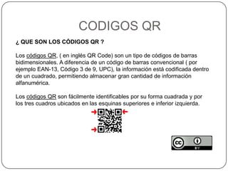 CODIGOS QR
¿ QUE SON LOS CÓDIGOS QR ?
Los códigos QR, ( en inglés QR Code) son un tipo de códigos de barras
bidimensionales. A diferencia de un código de barras convencional ( por
ejemplo EAN-13, Código 3 de 9, UPC), la información está codificada dentro
de un cuadrado, permitiendo almacenar gran cantidad de información
alfanumérica.
Los códigos QR son fácilmente identificables por su forma cuadrada y por
los tres cuadros ubicados en las esquinas superiores e inferior izquierda.
 