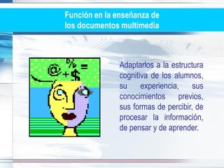 Función en la enseñanza de
los documentos multimedia



               Adaptarlos a la estructura
               cognitiva de los alumnos,
               su     experiencia,    sus
               conocimientos previos,
               sus formas de percibir, de
               procesar la información,
               de pensar y de aprender.
 
