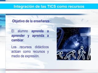 Integración de las TICS como recursos


Objetivo de la enseñanza :

El alumno aprenda a
aprender y aprenda a
cambiar.
Los recursos didácticos
actúan como recursos y
medio de expresión.
 