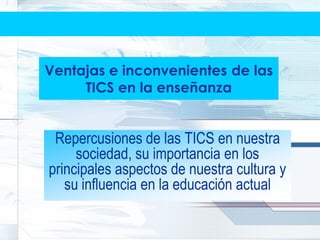 Ventajas e inconvenientes de las
     TICS en la enseñanza


 Repercusiones de las TICS en nuestra
     sociedad, su importancia en los
principales aspectos de nuestra cultura y
   su influencia en la educación actual
 