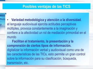 Posibles ventajas de las TICS


• Variedad metodológica y atención a la diversidad.
el lenguaje audiovisual ejercita actitudes perceptivas
múltiples, provoca constantemente a la imaginación y
confiere a la afectividad un rol de mediación primordial en el
mundo
     Facilitan el tratamiento, la presentación y la
comprensión de ciertos tipos de información.
digitalizar la información verbal y audiovisual como una de
las características de las TICs, esto permite un gran control
sobre la información para su clasificación, búsqueda,
transmisión, etc.
 
