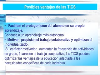 Posibles ventajas de las TICS



• Facilitan el protagonismo del alumno en su propio
aprendizaje.
Conduce a un aprendizaje más autónomo.
• Motivan, propician el trabajo colaborativo y optimizan el
individualizado.
 Su carácter motivador , aumentan la frecuencia de actividades
de grupo, favorecen el trabajo cooperativo, las TICS pueden
optimizar las ventajas de la educación adaptada a las
necesidades específicas de cada individuo.
 