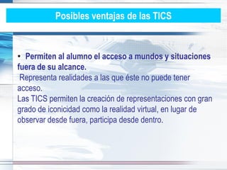 Posibles ventajas de las TICS


• Permiten al alumno el acceso a mundos y situaciones
fuera de su alcance.
 Representa realidades a las que éste no puede tener
acceso.
Las TICS permiten la creación de representaciones con gran
grado de iconicidad como la realidad virtual, en lugar de
observar desde fuera, participa desde dentro.
 