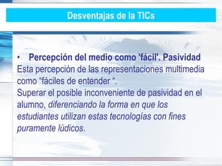 Desventajas de la TICs



• Percepción del medio como 'fácil'. Pasividad
Esta percepción de las representaciones multimedia
como “fáciles de entender “.
Superar el posible inconveniente de pasividad en el
alumno, diferenciando la forma en que los
estudiantes utilizan estas tecnologías con fines
puramente lúdicos.
 