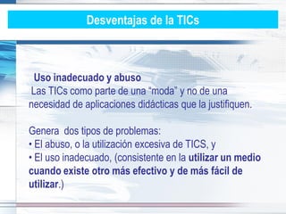 Desventajas de la TICs



 Uso inadecuado y abuso
Las TICs como parte de una “moda” y no de una
necesidad de aplicaciones didácticas que la justifiquen.

Genera dos tipos de problemas:
• El abuso, o la utilización excesiva de TICS, y
• El uso inadecuado, (consistente en la utilizar un medio
cuando existe otro más efectivo y de más fácil de
utilizar.)
 