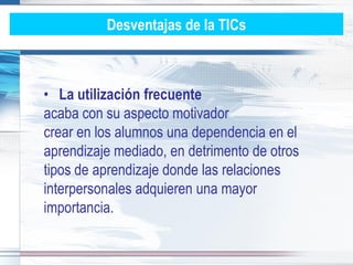 Desventajas de la TICs



• La utilización frecuente
acaba con su aspecto motivador
crear en los alumnos una dependencia en el
aprendizaje mediado, en detrimento de otros
tipos de aprendizaje donde las relaciones
interpersonales adquieren una mayor
importancia.
 