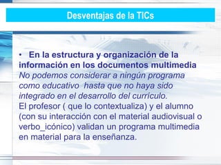 Desventajas de la TICs


• En la estructura y organización de la
información en los documentos multimedia
No podemos considerar a ningún programa
como educativo hasta que no haya sido
integrado en el desarrollo del currículo.
El profesor ( que lo contextualiza) y el alumno
(con su interacción con el material audiovisual o
verbo_icónico) validan un programa multimedia
en material para la enseñanza.
 