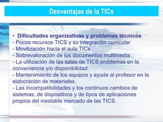 Desventajas de la TICs


• Dificultades organizativas y problemas técnicos
- Pocos recursos TICS y su integración curricular
- Movilización hacia el aula TICs
- Sobrevaloración de los documentos multimedia .
- La utilización de las salas de TICS problemas en la
conveniencia y/o disponibilidad.
- Mantenimiento de los equipos y ayuda al profesor en la
elaboración de materiales.
- Las incompatibilidades y los continuos cambios de
sistemas, de dispositivos y de tipos de aplicaciones
propios del inestable mercado de las TICS.
 