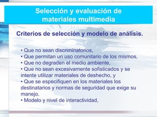 Selección y evaluación de
        materiales multimedia

Criterios de selección y modelo de análisis.

 • Que no sean discriminatorios,
 • Que permitan un uso comunitario de los mismos,
 • Que no degraden el medio ambiente,
 • Que no sean excesivamente sofisticados y se
 intente utilizar materiales de deshecho, y
 • Que se especifiquen en los materiales los
 destinatarios y normas de seguridad que exige su
 manejo.
 • Modelo y nivel de interactividad,
 
