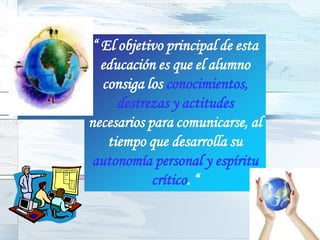 “ El objetivo principal de esta
  educación es que el alumno
  consiga los conocimientos,
     destrezas y actitudes
necesarios para comunicarse, al
   tiempo que desarrolla su
autonomía personal y espíritu
            crítico. “
 