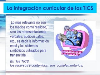 La integración curricular de las TICS

  Lo más relevante no son
 los medios como realidad,
 sino las representaciones
 verbales, audiovisuales,
 etc., es decir la información
 en sí y los sistemas
 simbólicos utilizados para
 transmitirla.
 En las TICS,
 los recursos y contenidos, son complementarios.
 