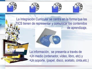 La Integración Curricular se centra en la forma que las
TICS tienen de representar y comunicar los contenidos
                                        de aprendizaje.




          La información, se presenta a través de
          •Un medio (ordenador, vídeo, libro, etc) y
          •Un soporte, (papel, disco, acetato, cinta,etc.)
 