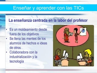 Enseñar y aprender con las TICs

 La enseñanza centrada en la labor del profesor

• Es un moldeamiento desde
  fuera de los objetivos
• Se llena las mentes de los
  alumnos de hechos e ideas
  de otros
• Colaboradora con la
  industrialización y la
  tecnología
 